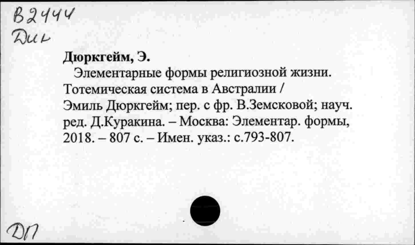 ﻿мччч
Дюркгейм, Э.
Элементарные формы религиозной жизни.
Тотемическая система в Австралии /
Эмиль Дюркгейм; пер. с фр. В.Земсковой; науч, ред. Д.Куракина. - Москва: Элементар. формы, 2018. - 807 с. - Имен, указ.: с.793-807.
7У7